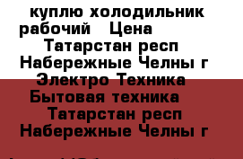 куплю холодильник рабочий › Цена ­ 1 000 - Татарстан респ., Набережные Челны г. Электро-Техника » Бытовая техника   . Татарстан респ.,Набережные Челны г.